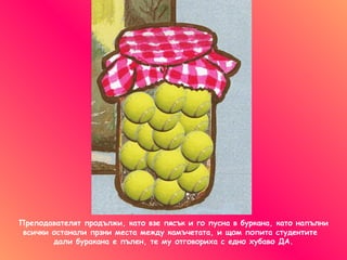 Преподавателят продължи, като взе пясък и го пусна в буркана ,  като напълни всички останали прзни места между камъчетата, и щом попита студентите  дали буракана е пълен, те му отговориха с едно хубаво ДА. 