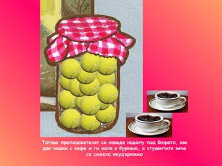 Тогава преподавателят се наведе надолу под бюрото, взе две чашки с кафе   и ги изля в буркана, а студентите вече се смееха неудържимо 