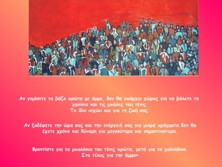 Αν γεμίσετε το βάζο πρώτα με άμμο, δεν θα υπάρχει χώρος για να βάλετε τα
χαλίκια και τις μπάλες του τένις.
Το ίδιο ισχύει και για τη ζωή σας.
Αν ξοδέψετε την ώρα σας και την ενέργειά σας για μικρά πράγματα δεν θα
έχετε χρόνο και δύναμη για μεγαλύτερα και σημαντικότερα.
Φροντίστε για τα μπαλάκια του τένις πρώτα, μετά για τα χαλικάκια.
Στο τέλος για την άμμο»
 