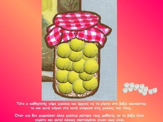 Τότε ο καθηγητής πήρε χαλίκια και άρχισε να τα ρίχνει στο βάζο κουνώντας
το και αυτά πήγαν στα κενά ανάμεσα στις μπάλες του τένις.
Όταν πια δεν χωρούσαν άλλα χαλίκια ρώτησε τους μαθητές αν το βάζο ήταν
γεμάτο και αυτοί κάπως σαστισμένοι είπαν πως είναι.
 