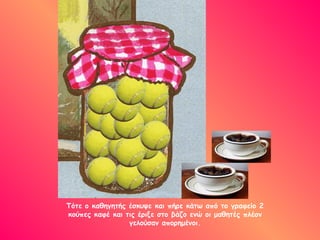 Τότε ο καθηγητής έσκυψε και πήρε κάτω από το γραφείο 2
κούπες καφέ και τις έριξε στο βάζο ενώ οι μαθητές πλέον
γελούσαν απορημένοι.
 