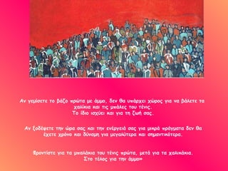 Αν γεμίσετε το βάζο πρώτα με άμμο, δεν θα υπάρχει χώρος για να βάλετε τα  χαλίκια και τις μπάλες του τένις. Το ίδιο ισχύει και για τη ζωή σας. Αν ξοδέψετε την ώρα σας και την ενέργειά σας για μικρά πράγματα δεν θα έχετε χρόνο και δύναμη για μεγαλύτερα και σημαντικότερα. Φροντίστε για τα μπαλάκια του τένις πρώτα, μετά για τα χαλικάκια. Στο τέλος για την άμμο» 