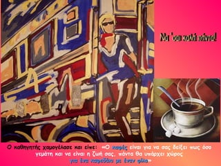 Ο καθηγητής χαμογέλασε και είπε: «Ο καφές είναι για να σας δείξει πως όσο
         γεμάτη και να είναι η ζωή σας, πάντα θα υπάρχει χώρος
                      για ένα καφεδάκι με έναν φίλο»
                                               φίλο
 