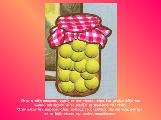 Όταν η τάξη ησύχασε, χωρίς να πει τίποτα, πήρε ένα μεγάλο βάζο του
         γλυκού και άρχισε να το γεμίζει με μπαλάκια του τένις.
Όταν πλέον δεν χωρούσε άλλα, κοίταξε τους μαθητές του και τους ρώτησε
               αν το βάζο γέμισε και εκείνοι συμφώνησαν.
 
