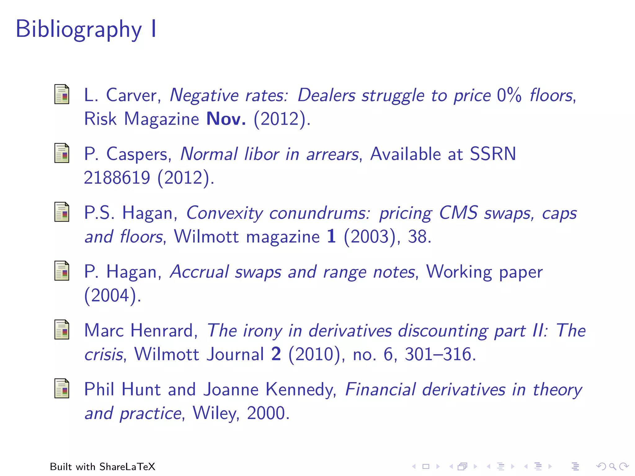 Bibliography I

         L. Carver, Negative rates: Dealers struggle to price 0% ﬂoors,
         Risk Magazine Nov. (2012).
         P. Caspers, Normal libor in arrears, Available at SSRN
         2188619 (2012).
         P.S. Hagan, Convexity conundrums: pricing CMS swaps, caps
         and ﬂoors, Wilmott magazine 1 (2003), 38.
         P. Hagan, Accrual swaps and range notes, Working paper
         (2004).
         Marc Henrard, The irony in derivatives discounting part II: The
         crisis, Wilmott Journal 2 (2010), no. 6, 301–316.
         Phil Hunt and Joanne Kennedy, Financial derivatives in theory
         and practice, Wiley, 2000.

   Built with ShareLaTeX
 