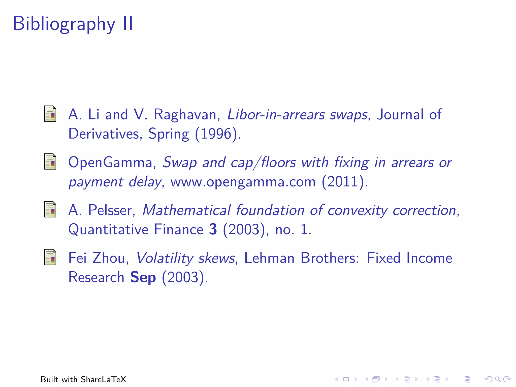 Bibliography II



         A. Li and V. Raghavan, Libor-in-arrears swaps, Journal of
         Derivatives, Spring (1996).
         OpenGamma, Swap and cap/ﬂoors with ﬁxing in arrears or
         payment delay, www.opengamma.com (2011).
         A. Pelsser, Mathematical foundation of convexity correction,
         Quantitative Finance 3 (2003), no. 1.
         Fei Zhou, Volatility skews, Lehman Brothers: Fixed Income
         Research Sep (2003).




   Built with ShareLaTeX
 