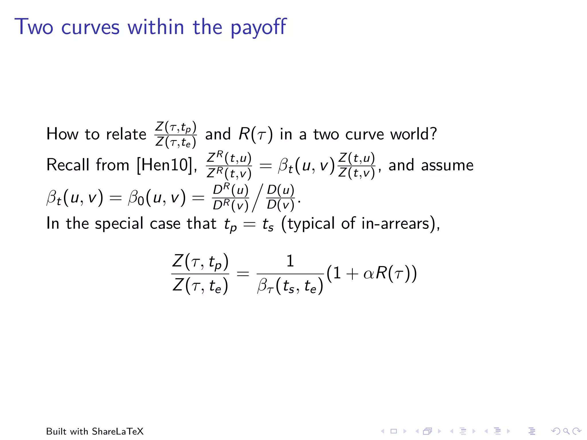 Two curves within the payoﬀ



                           Z (τ,tp )
   How to relate           Z (τ,te )   and R(τ ) in a two curve world?
                                   Z R (t,u)                 Z (t,u)
   Recall from [Hen10],            Z R (t,v )
                                                = βt (u, v ) Z (t,v ) , and assume
                                    D R (u)
                                  D(u)
   βt (u, v ) = β0 (u, v )        = D R (v )
                                  D(v ) .
   In the special case that tp = ts (typical of in-arrears),

                              Z (τ, tp )        1
                                         =               (1 + αR(τ ))
                              Z (τ, te )   βτ (ts , te )




   Built with ShareLaTeX
 