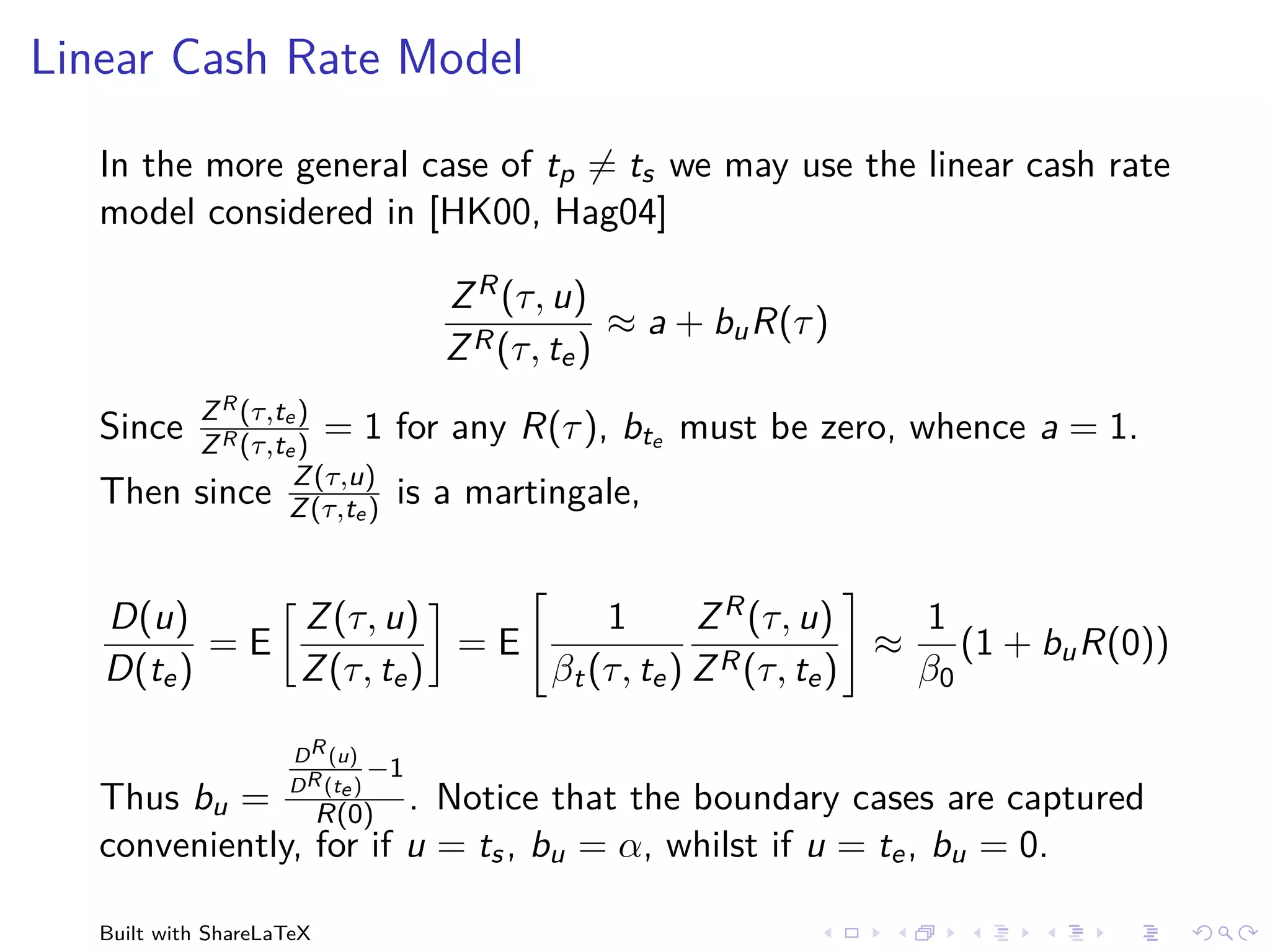 Linear Cash Rate Model

   In the more general case of tp = ts we may use the linear cash rate
   model considered in [HK00, Hag04]

                                    Z R (τ, u)
                                                 ≈ a + bu R(τ )
                                    Z R (τ, te )
            Z R (τ,te )
   Since    Z R (τ,te )
                        =1      for any R(τ ), bte must be zero, whence a = 1.
                     Z (τ,u)
   Then     since Z (τ,te )     is a martingale,


   D(u)      Z (τ, u)          1       Z R (τ, u)   1
          =E            =E               R (τ, t )
                                                   ≈ (1 + bu R(0))
   D(te )    Z (τ, te )    βt (τ, te ) Z        e   β0

                     D R (u)
                               −1
                     D R (te )
   Thus bu = R(0) . Notice that the boundary cases are captured
   conveniently, for if u = ts , bu = α, whilst if u = te , bu = 0.

   Built with ShareLaTeX
 