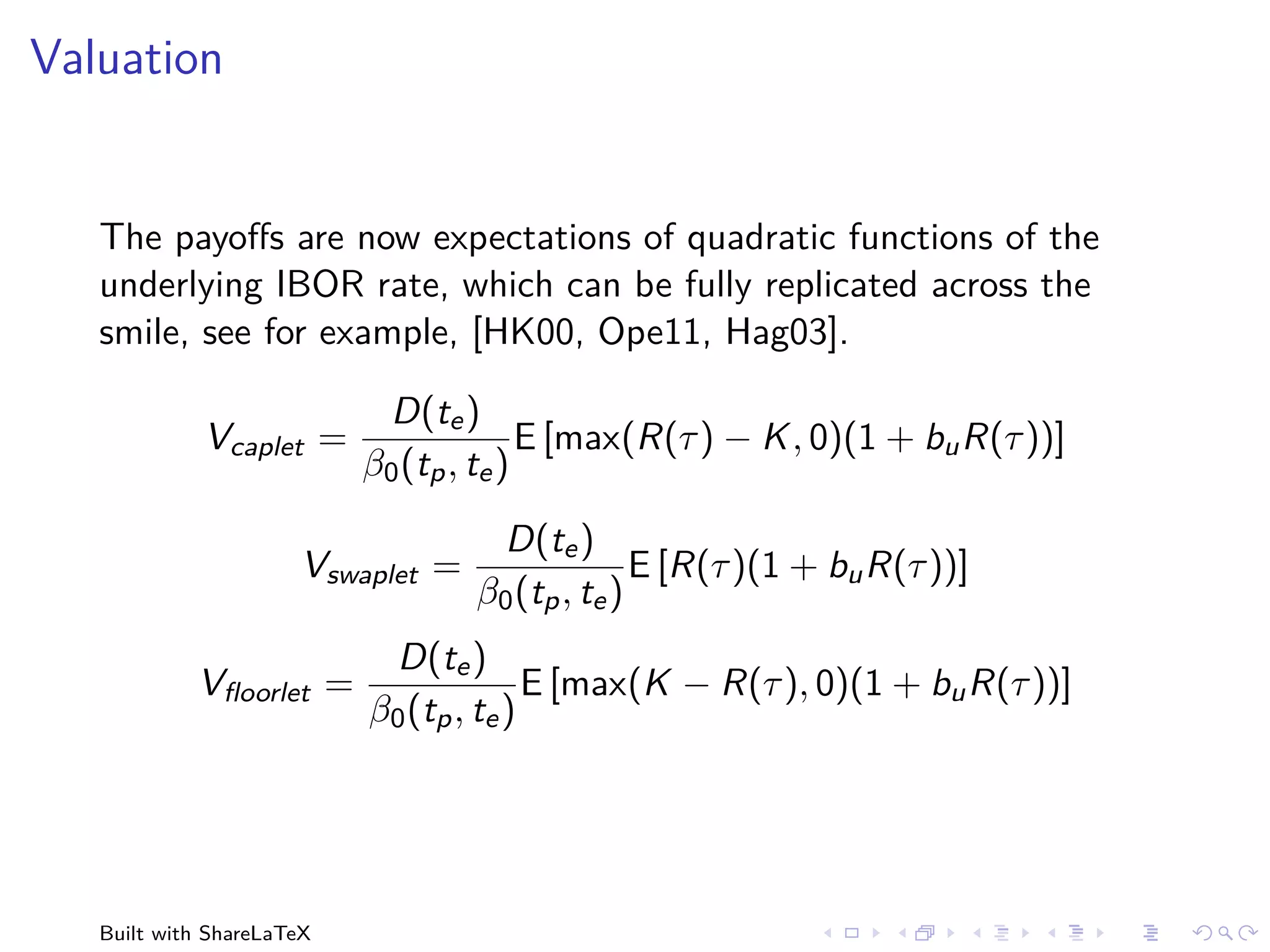 Valuation


   The payoﬀs are now expectations of quadratic functions of the
   underlying IBOR rate, which can be fully replicated across the
   smile, see for example, [HK00, Ope11, Hag03].

                            D(te )
             Vcaplet =                   E [max(R(τ ) − K , 0)(1 + bu R(τ ))]
                           β0 (tp , te )
                                    D(te )
                      Vswaplet =                 E [R(τ )(1 + bu R(τ ))]
                                   β0 (tp , te )
                            D(te )
            Vﬂoorlet =                   E [max(K − R(τ ), 0)(1 + bu R(τ ))]
                           β0 (tp , te )




   Built with ShareLaTeX
 