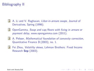 Bibliography II



         A. Li and V. Raghavan, Libor-in-arrears swaps, Journal of
         Derivatives, Spring (1996).
         OpenGamma, Swap and cap/ﬂoors with ﬁxing in arrears or
         payment delay, www.opengamma.com (2011).
         A. Pelsser, Mathematical foundation of convexity correction,
         Quantitative Finance 3 (2003), no. 1.
         Fei Zhou, Volatility skews, Lehman Brothers: Fixed Income
         Research Sep (2003).




   Built with ShareLaTeX
 