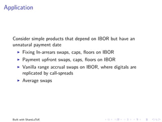 Application



   Consider simple products that depend on IBOR but have an
   unnatural payment date
          Fixing In-arrears swaps, caps, ﬂoors on IBOR
          Payment upfront swaps, caps, ﬂoors on IBOR
          Vanilla range accrual swaps on IBOR, where digitals are
          replicated by call-spreads
          Average swaps




   Built with ShareLaTeX
 