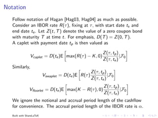 Notation
   Follow notation of Hagan [Hag03, Hag04] as much as possible.
   Consider an IBOR rate R(τ ), ﬁxing at τ , with start date ts and
   end date te . Let Z (t, T ) denote the value of a zero coupon bond
   with maturity T at time t. For emphasis, D(T ) = Z (0, T ).
   A caplet with payment date tp is then valued as

                                                             Z (τ, tp )
                 Vcaplet = D(te )E max(R(τ ) − K , 0)                   |F0
                                                             Z (τ, te )
   Similarly,
                                                      Z (τ, tp )
                           Vswaplet = D(te )E R(τ )              |F0
                                                      Z (τ, te )
                                                             Z (τ, tp )
                Vﬂoorlet = D(te )E max(K − R(τ ), 0)                    |F0
                                                             Z (τ, te )
   We ignore the notional and accrual period length of the cashﬂow
   for convenience. The accrual period length of the IBOR rate is α.
   Built with ShareLaTeX
 