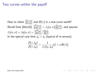 Two curves within the payoﬀ



                           Z (τ,tp )
   How to relate           Z (τ,te )   and R(τ ) in a two curve world?
                                   Z R (t,u)                 Z (t,u)
   Recall from [Hen10],            Z R (t,v )
                                                = βt (u, v ) Z (t,v ) , and assume
                                    D R (u)
                                  D(u)
   βt (u, v ) = β0 (u, v )        = D R (v )
                                  D(v ) .
   In the special case that tp = ts (typical of in-arrears),

                              Z (τ, tp )        1
                                         =               (1 + αR(τ ))
                              Z (τ, te )   βτ (ts , te )




   Built with ShareLaTeX
 