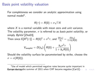 Basis point volatility valuation

   For completeness we consider an analytic approximation using
   normal model1 .
                                               √
                               R(τ ) = R(0) + σ τ X
   where X is a normal variable with mean zero and unit variance.
   The volatility parameter, σ is referred to as basis point volatility, or
   simply BpVol [Zho03].
                                                           D(tp )
   Then since E[R 2 (τ )] = R(0)2 + σ 2 τ , and D(te ) = 1+bu R(0)
                                                 β0

                                                     bu σ 2 τ
                     Vswaplet = D(tp ) R(0) +
                                                   1 + bu R(0)
   Should the volatility surface be parameterised by strike, choose the
   σ = σ(R(0)).

      1
          Use of model which permitted negative rates became quite important in
   Europe during the   summer of 2011 when CHF became negative [Car12]
   Built with ShareLaTeX
 