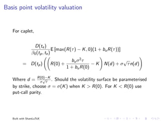 Basis point volatility valuation


   For caplet,


                  D(te )
                               E [max(R(τ ) − K , 0)(1 + bu R(τ ))]
                 β0 (tp , te )
                                      bu σ 2 τ                   √
          = D(tp )         R(0) +               −K       N(d) + σ τ n(d)
                                    1 + bu R(0)

   Where d = R(0)−K . Should the volatility surface be parameterised
                    √
                  σ τ
   by strike, choose σ = σ(K ) when K > R(0). For K < R(0) use
   put-call parity.




   Built with ShareLaTeX
 