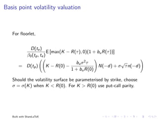 Basis point volatility valuation



   For ﬂoorlet,


               D(te )
                            E [max(K − R(τ ), 0)(1 + bu R(τ ))]
              β0 (tp , te )
                                          bu σ 2 τ           √
       = D(tp )            K − R(0) −               N(−d) + σ τ n(−d)
                                        1 + bu R(0)

   Should the volatility surface be parameterised by strike, choose
   σ = σ(K ) when K < R(0). For K > R(0) use put-call parity.




   Built with ShareLaTeX
 
