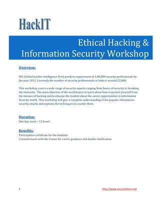 Ethical Hacking &
    Information Security Workshop
Overview:

IDC (Global market intelligence firm) predicts requirement of 1,88,000 security professionals by
the year 2012. Currently the number of security professionals in India is around 22,000.

This workshop covers a wide range of security aspects ranging from basics of security to breaking
the networks. The main objective of the workshop is to teach about how to protect yourself from
the menace of hacking and to educate the student about the career opportunities in Information
Security world. This workshop will give a complete understanding of the popular information
security attacks and explains the techniques to counter them.



Duration:
One day event – 12 hours


Benefits:
Participation certificate for the students
Constant touch with the trainer for career guidance and doubts clarification




1                                                                   http://www.securitylearn.net
 