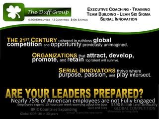 EXECUTIVE COACHING - TRAINING
                                                       TEAM BUILDING - LEAN SIX SIGMA
          10,000 EMPLOYEES - 12 COUNTRIES - $40M SAVINGS     SERIAL INNOVATION



THE 21ST CENTURY ushered in ruthless global
competition and opportunity previously unimagined.
             ORGANIZATIONS that attract, develop,
             promote, and retain top talent will survive.
                                  SERIAL INNOVATORS thrive where
                                  purpose, passion, and play intersect.



 Nearly 75% of American employees are not Fully Engaged
    Employees expend 13 hours per week worrying about the boss       $390 Billion Lost Annually
                                                 Quit and Stay        GLOBAL COMPETITION
            BRIC Countries Expanding                              Millennials arriving daily
     Global GDP: 3X in 30 years      Virtual Teams the new norm
 