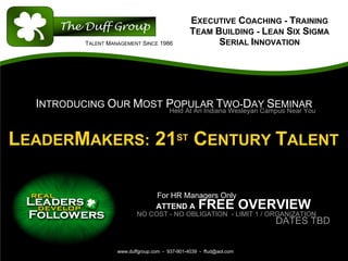 EXECUTIVE COACHING - TRAINING
                                                    TEAM BUILDING - LEAN SIX SIGMA
             TALENT MANAGEMENT SINCE 1986                 SERIAL INNOVATION




  INTRODUCING OUR MOST POPULAR TWO-DAY SEMINAR
                       Held At An Indiana Wesleyan Campus Near You



LEADERMAKERS: 21ST CENTURY TALENT

                                      For HR Managers Only
                                      ATTEND A         FREE OVERVIEW
                              NO COST - NO OBLIGATION - LIMIT 1 / ORGANIZATION
                                                                         DATES TBD


                       www.duffgroup.com - 937-901-4039 - ffud@aol.com
 