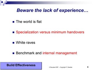 Beware the lack of experience…

               The world is flat

               Specialization versus minimum handovers

               White raves

               Benchmark and internal management


 Build Effectiveness                2 Decades ERP – Copyright P. Dewilde   6
9/21/2012
 