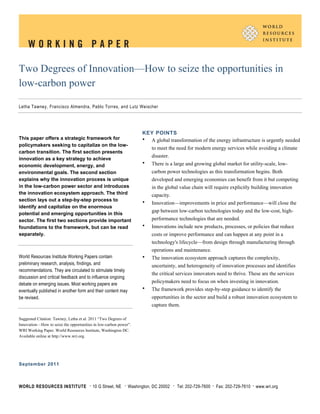 Two Degrees of Innovation—How to seize the opportunities in
low-carbon power

Letha Tawney, Francisco Almendra, Pablo Torres, and Lutz Weischer




                                                                       KEY POINTS
This paper offers a strategic framework for                            • A global transformation of the energy infrastructure is urgently needed
policymakers seeking to capitalize on the low-
                                                                            to meet the need for modern energy services while avoiding a climate
carbon transition. The first section presents
                                                                            disaster.
innovation as a key strategy to achieve
economic development, energy, and
                                                                       •    There is a large and growing global market for utility-scale, low-
environmental goals. The second section                                     carbon power technologies as this transformation begins. Both
explains why the innovation process is unique                               developed and emerging economies can benefit from it but competing
in the low-carbon power sector and introduces                               in the global value chain will require explicitly building innovation
the innovation ecosystem approach. The third                                capacity.
section lays out a step-by-step process to                             •    Innovation—improvements in price and performance—will close the
identify and capitalize on the enormous
                                                                            gap between low-carbon technologies today and the low-cost, high-
potential and emerging opportunities in this
sector. The first two sections provide important                            performance technologies that are needed.
foundations to the framework, but can be read                          •    Innovations include new products, processes, or policies that reduce
separately.                                                                 costs or improve performance and can happen at any point in a
                                                                            technology's lifecycle—from design through manufacturing through
                                                                            operations and maintenance.
World Resources Institute Working Papers contain                       •    The innovation ecosystem approach captures the complexity,
preliminary research, analysis, findings, and                               uncertainty, and heterogeneity of innovation processes and identifies
recommendations. They are circulated to stimulate timely
                                                                            the critical services innovators need to thrive. These are the services
discussion and critical feedback and to influence ongoing
debate on emerging issues. Most working papers are
                                                                            policymakers need to focus on when investing in innovation.
eventually published in another form and their content may             •    The framework provides step-by-step guidance to identify the
be revised.                                                                 opportunities in the sector and build a robust innovation ecosystem to
                                                                            capture them.

Suggested Citation: Tawney, Letha et al. 2011 “Two Degrees of
Innovation—How to seize the opportunities in low-carbon power”.
WRI Working Paper. World Resources Institute, Washington DC.
Available online at http://www.wri.org.




September 2011



WORLD RESOURCES INSTITUTE              •   10 G Street, NE   •   Washington, DC 20002   •   Tel: 202-729-7600   •   Fax: 202-729-7610   •   www.wri.org
 