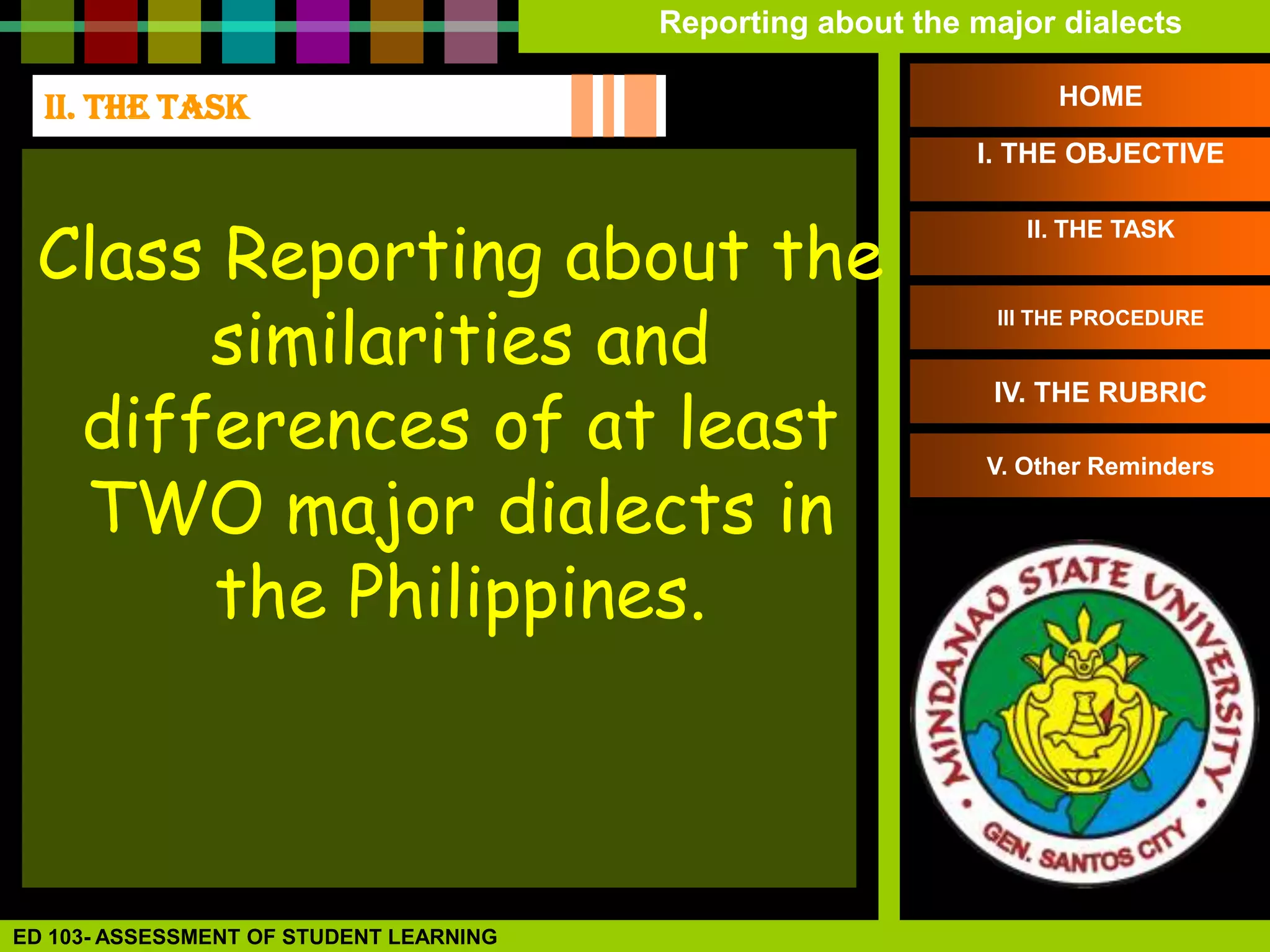Reporting about the major dialects

  II. THE TASK                                                     HOME

                                                             I. THE OBJECTIVE



 Class Reporting about the
                                                                 II. THE TASK




      similarities and
                                                              III THE PROCEDURE




  differences of at least
                                                              IV. THE RUBRIC



  TWO major dialects in
                                                              V. Other Reminders




      the Philippines.



ED 103- ASSESSMENT OF STUDENT LEARNING
 