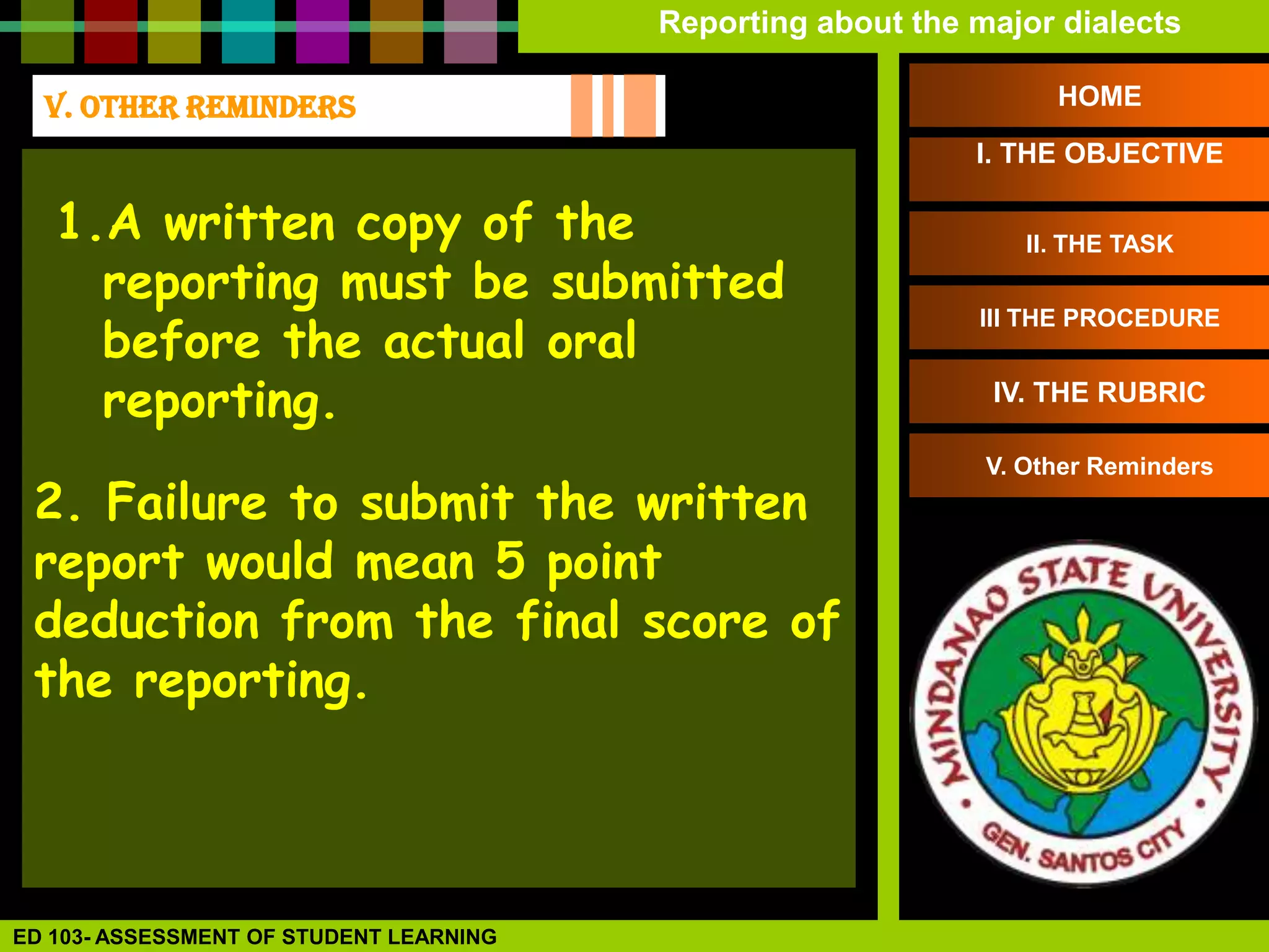 Reporting about the major dialects

  V. OTHER REMINDERS                                               HOME

                                                             I. THE OBJECTIVE

   1.A written copy of the                                       II. THE TASK
     reporting must be submitted
     before the actual oral
                                                             III THE PROCEDURE


     reporting.                                               IV. THE RUBRIC

                                                              V. Other Reminders
 2. Failure to submit the written
 report would mean 5 point
 deduction from the final score of
 the reporting.




ED 103- ASSESSMENT OF STUDENT LEARNING
 