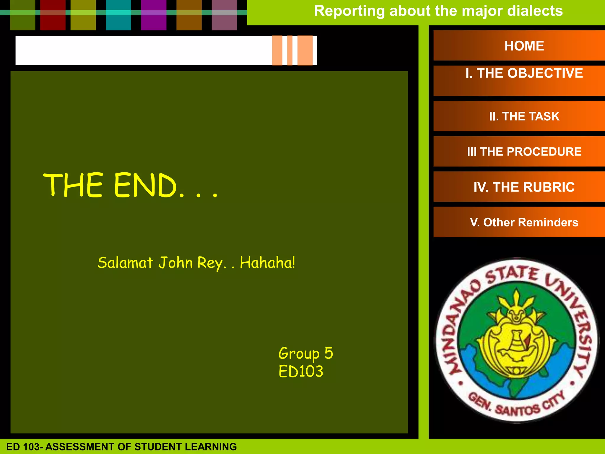 Reporting about the major dialects

                                                                       HOME

                                                                 I. THE OBJECTIVE


                                                                     II. THE TASK

                                                                 III THE PROCEDURE


     THE END. . .                                                 IV. THE RUBRIC

                                                                  V. Other Reminders


              Salamat John Rey. . Hahaha!




                                         Group 5
                                         ED103



ED 103- ASSESSMENT OF STUDENT LEARNING
 