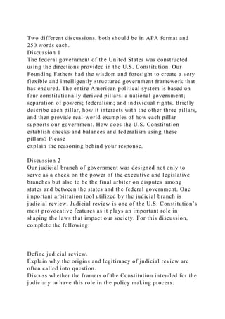 Two different discussions, both should be in APA format and
250 words each.
Discussion 1
The federal government of the United States was constructed
using the directions provided in the U.S. Constitution. Our
Founding Fathers had the wisdom and foresight to create a very
flexible and intelligently structured government framework that
has endured. The entire American political system is based on
four constitutionally derived pillars: a national government;
separation of powers; federalism; and individual rights. Briefly
describe each pillar, how it interacts with the other three pillars,
and then provide real-world examples of how each pillar
supports our government. How does the U.S. Constitution
establish checks and balances and federalism using these
pillars? Please
explain the reasoning behind your response.
Discussion 2
Our judicial branch of government was designed not only to
serve as a check on the power of the executive and legislative
branches but also to be the final arbiter on disputes among
states and between the states and the federal government. One
important arbitration tool utilized by the judicial branch is
judicial review. Judicial review is one of the U.S. Constitution’s
most provocative features as it plays an important role in
shaping the laws that impact our society. For this discussion,
complete the following:
Define judicial review.
Explain why the origins and legitimacy of judicial review are
often called into question.
Discuss whether the framers of the Constitution intended for the
judiciary to have this role in the policy making process.
 
