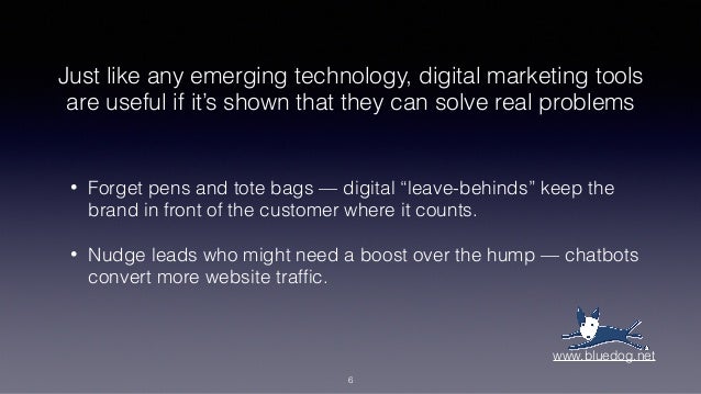Just like any emerging technology, digital marketing tools
are useful if it’s shown that they can solve real problems
• Forget pens and tote bags — digital “leave-behinds” keep the
brand in front of the customer where it counts.
• Nudge leads who might need a boost over the hump — chatbots
convert more website traffic.
6
www.bluedog.net
 