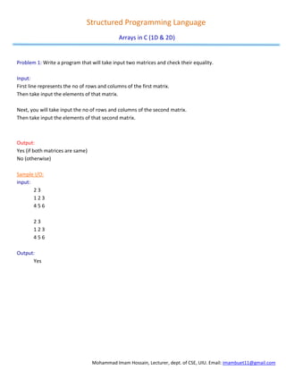 Mohammad Imam Hossain, Lecturer, dept. of CSE, UIU. Email: imambuet11@gmail.com
Structured Programming Language
Arrays in C (1D & 2D)
Problem 1: Write a program that will take input two matrices and check their equality.
Input:
First line represents the no of rows and columns of the first matrix.
Then take input the elements of that matrix.
Next, you will take input the no of rows and columns of the second matrix.
Then take input the elements of that second matrix.
Output:
Yes (if both matrices are same)
No (otherwise)
Sample I/O:
input:
2 3
1 2 3
4 5 6
2 3
1 2 3
4 5 6
Output:
Yes
 