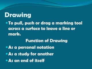 Drawing
 To pull, push or drag a marking tool
  across a surface to leave a line or
  mark.
           Function of Drawing
 As a personal notation
 As a study for another
 As an end of itself
 