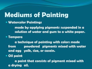Mediums of Painting
 Watercolor Paintings
      made by applying pigments suspended in a
      solution of water and gum to a white paper.
 Tempera
      a technique of painting with colors made
  from      powdered pigments mixed with water
  and egg yolk, size, or casein.
 Oil paint
      a paint that consists of pigment mixed with
  a drying oil.
 