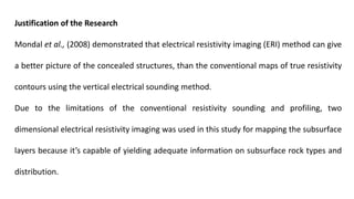 Justification of the Research
Mondal et al., (2008) demonstrated that electrical resistivity imaging (ERI) method can give
a better picture of the concealed structures, than the conventional maps of true resistivity
contours using the vertical electrical sounding method.
Due to the limitations of the conventional resistivity sounding and profiling, two
dimensional electrical resistivity imaging was used in this study for mapping the subsurface
layers because it’s capable of yielding adequate information on subsurface rock types and
distribution.
 