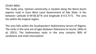 STUDY AREA.
The study area, Ujemen community is located along the Benin-Auchi
express road in Esan West Local Government of Edo State. It lies
between Latitude 6◦44’38.32”N and longitude 6◦5’2.71”E. The area
lies within the tropical region.
The area falls within the Southwestern Sedimentary terrain of Nigeria.
The rocks in the area are of ages between Paleocene to recent. (Alile et
al; 2011). The Sedimentary rocks in the area contains 90% of
sandstone and shale intercalation
 