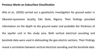 Previous Works on Subsurface Classification
Alile et al., (2010) carried out a geoelectric investigation for ground water in
Obaretin-lyanomon locality, Edo State, Nigeria. Their findings provided
information on the depth to the ground water and probable the thickness of
the aquifer unit in the study area. Both vertical electrical sounding and
borehole data were used in delineating the geo electric sections. Their findings
reveal a correlation between vertical electrical sounding and the borehole data
 