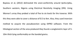 Bayewu et al, (2012) delineated the anon-conformity around Ijesha-Ijebu,
Southern western, Nigeria using Electrical Resistivity Imaging (ERI). Using
Wenner’s array they probed a total of five to six levels for the traverse. With
this they were able to cover a distance of 0.5 to Ikm. Also, they used inversion
method to acquire the pseudosection using DIPRO software. From the
lithological section of the area produced they found a conglometric layer of 5-
10m thick lying conformably on the banded gneiss.
 
