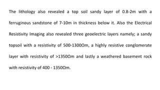 The lithology also revealed a top soil sandy layer of 0.8-2m with a
ferruginous sandstone of 7-10m in thickness below it. Also the Electrical
Resistivity Imaging also revealed three geoelectric layers namely; a sandy
topsoil with a resistivity of 500-1300Ωm, a highly resistive conglomerate
layer with resistivity of >1350Ωm and lastly a weathered basement rock
with resistivity of 400 - 1350Ωm.
 