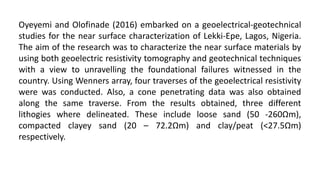 Oyeyemi and Olofinade (2016) embarked on a geoelectrical-geotechnical
studies for the near surface characterization of Lekki-Epe, Lagos, Nigeria.
The aim of the research was to characterize the near surface materials by
using both geoelectric resistivity tomography and geotechnical techniques
with a view to unravelling the foundational failures witnessed in the
country. Using Wenners array, four traverses of the geoelectrical resistivity
were was conducted. Also, a cone penetrating data was also obtained
along the same traverse. From the results obtained, three different
lithogies where delineated. These include loose sand (50 -260Ωm),
compacted clayey sand (20 – 72.2Ωm) and clay/peat (˂27.5Ωm)
respectively.
 
