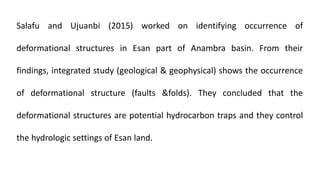 Salafu and Ujuanbi (2015) worked on identifying occurrence of
deformational structures in Esan part of Anambra basin. From their
findings, integrated study (geological & geophysical) shows the occurrence
of deformational structure (faults &folds). They concluded that the
deformational structures are potential hydrocarbon traps and they control
the hydrologic settings of Esan land.
 