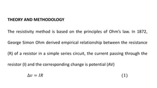 THEORY AND METHODOLOGY
The resistivity method is based on the principles of Ohm’s law. In 1872,
George Simon Ohm derived empirical relationship between the resistance
(R) of a resistor in a simple series circuit, the current passing through the
resistor (I) and the corresponding change is potential (AV)
∆𝑣 = 𝐼𝑅 (1)
 