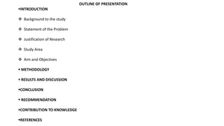 OUTLINE OF PRESENTATION
INTRODUCTION
 Background to the study
 Statement of the Problem
 Justification of Research
 Study Area
 Aim and Objectives
 METHODOLOGY
 RESULTS AND DISCUSSION
CONCLUSION
 RECOMMENDATION
CONTRIBUTION TO KNOWLEDGE
REFERENCES
 