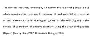 The electrical resistivity tomography is based on this relationship (Equation 1)
which combines the electrical, I, resistance, R, and potential difference, V,
across the conductor by considering a single current electrode (Figure ) on the
surface of a medium of uniform resistivity using the array configuration
(Figure ) (Kearey et al., 2002; Gibson and George, 2003).
 