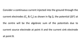 Consider a continuous current injected into the ground through the
current electrodes (C1 & C2) as shown in fig (), the potential (∆𝑉) at
the centre will be the algebraic sum of the potentials due to
current source electrode at point A and the current sink electrode
at point B.
 