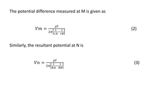 The potential difference measured at M is given as
𝑉𝑚 =
𝜌𝑙
2𝜋
1
𝑟𝐴
−
1
𝑟𝐵
(2)
Similarly, the resultant potential at N is
𝑉𝑛 =
𝜌𝑙
2𝜋
1
𝑅𝐴
−
1
𝑅𝐵
(3)
 