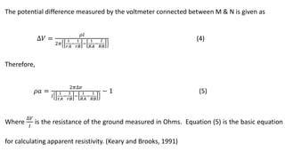 The potential difference measured by the voltmeter connected between M & N is given as
∆𝑉 =
𝜌𝑙
2𝜋
1
𝑟𝐴
−
1
𝑟𝐵
−
1
𝑅𝐴
−
𝐼
𝑅𝐵
(4)
Therefore,
𝜌𝑎 =
2𝜋∆𝑣
𝐼
1
𝑟𝐴
−
1
𝑟𝐵
−
1
𝑅𝐴
−
1
𝑅𝐵
− 1 (5)
Where
∆𝑉
𝐼
is the resistance of the ground measured in Ohms. Equation (5) is the basic equation
for calculating apparent resistivity. (Keary and Brooks, 1991)
 