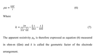 𝜌𝑎 =
𝑘∆𝑉
𝐼
(6)
Where
𝑘 =
2𝜋
1
𝑟𝐴
−
1
𝑟𝐵
−
1
𝑅𝐴
−
1
𝑅𝐵
(7)
The apparent resistivity 𝜌𝑎 is therefore expressed as equation (6) measured
in ohm-m (Ωm) and k is called the geometric factor of the electrode
arrangement.
 