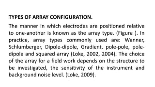 TYPES OF ARRAY CONFIGURATION.
The manner in which electrodes are positioned relative
to one-another is known as the array type. (Figure ). In
practice, array types commonly used are: Wenner,
Schlumberger, Dipole-dipole, Gradient, pole-pole, pole-
dipole and squared array (Loke, 2002, 2004). The choice
of the array for a field work depends on the structure to
be investigated, the sensitivity of the instrument and
background noise level. (Loke, 2009).
 