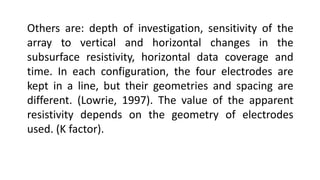 Others are: depth of investigation, sensitivity of the
array to vertical and horizontal changes in the
subsurface resistivity, horizontal data coverage and
time. In each configuration, the four electrodes are
kept in a line, but their geometries and spacing are
different. (Lowrie, 1997). The value of the apparent
resistivity depends on the geometry of electrodes
used. (K factor).
 