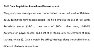 Field Data Acquisition Procedures/Measurement
The geophysical investigation was conducted on the second week of October,
2018, during the rainy season period. The field employs the use of Pasi Earth
Resistivity meter (16-GL), two sets of 100m cable reels, P-100N
Accumulator−power source, and a set of 21 stainless steel electrodes of 10m
spacing. (Plate 1). Data is obtain by taking readings along the profile line at
different electrode separations.
 
